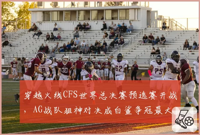 穿越火线CFS世界总决赛预选赛开战,AG战队狙神对决成白鲨争冠最大威胁
