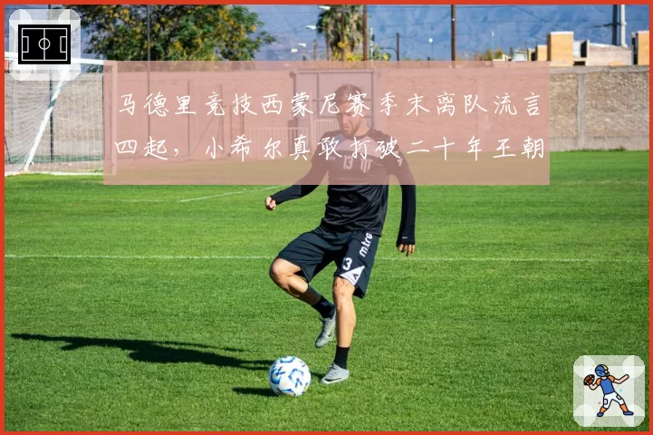 马德里竞技西蒙尼赛季末离队流言四起,小希尔真敢打破二十年王朝根基?