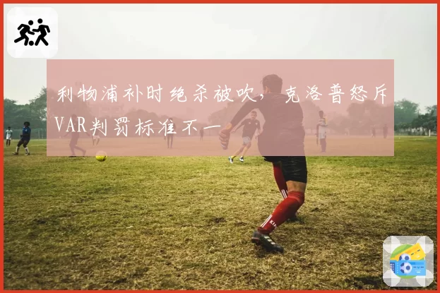 利物浦补时绝杀被吹,克洛普怒斥VAR判罚标准不一