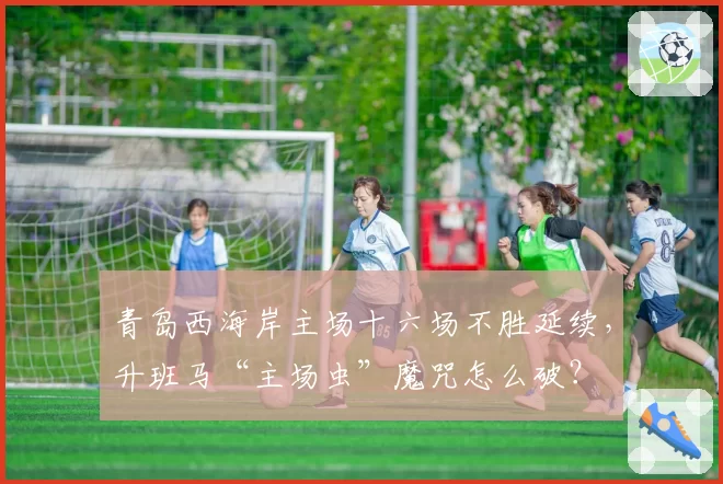 青岛西海岸主场十六场不胜延续,升班马“主场虫”魔咒怎么破?