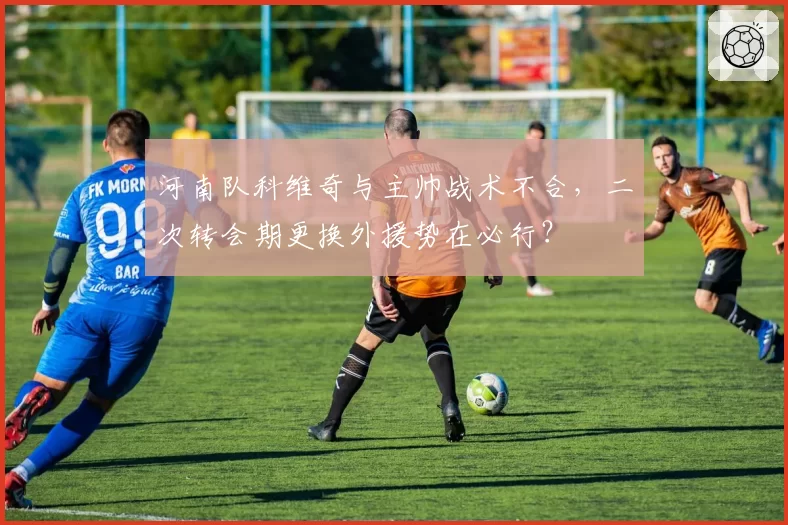 河南队科维奇与主帅战术不合，二次转会期更换外援势在必行？