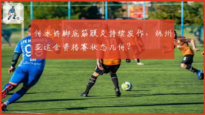 何冰娇脚底筋膜炎持续发作，杭州亚运会资格赛状态几何？
