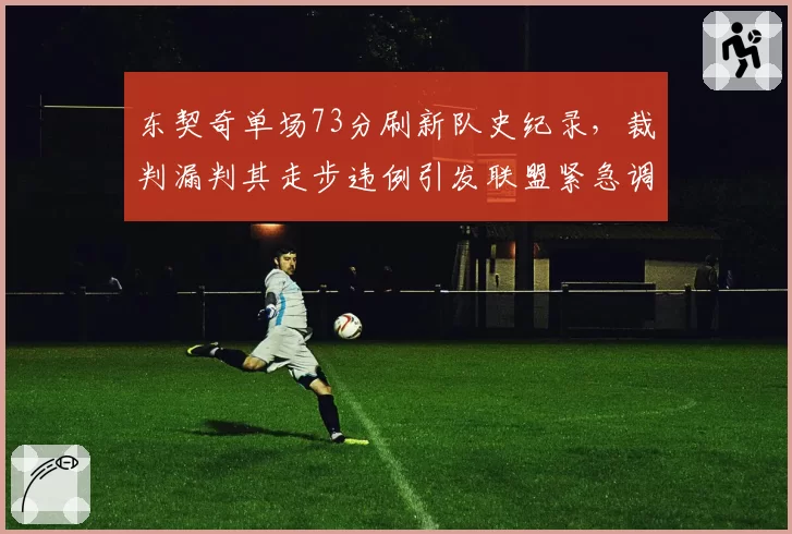 东契奇单场73分刷新队史纪录,裁判漏判其走步违例引发联盟紧急调查