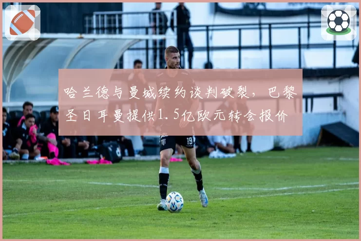 哈兰德与曼城续约谈判破裂,巴黎圣日耳曼提供1.5亿欧元转会报价