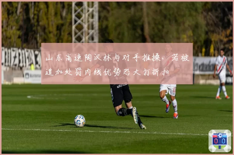 山东高速陶汉林与对手推搡，若被追加处罚内线优势恐大打折扣