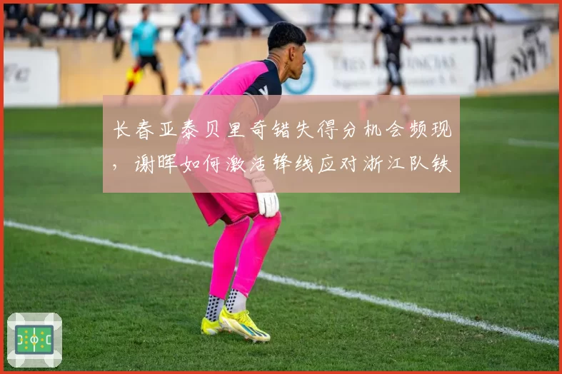 长春亚泰贝里奇错失得分机会频现，谢晖如何激活锋线应对浙江队铁桶阵？