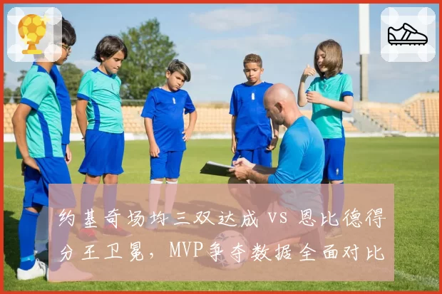 约基奇场均三双达成 vs 恩比德得分王卫冕，MVP争夺数据全面对比