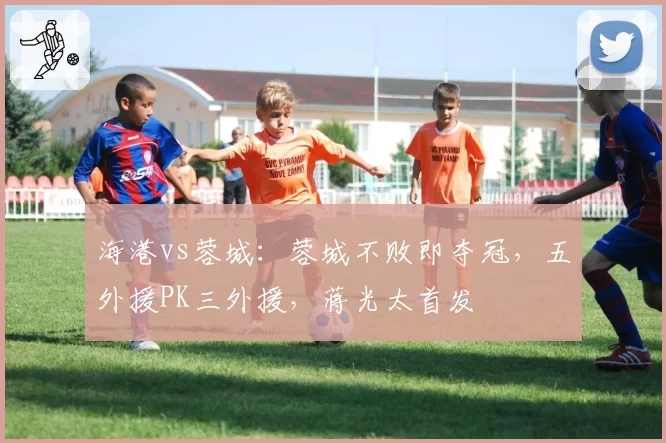 海港vs蓉城：蓉城不败即夺冠，五外援PK三外援，蒋光太首发