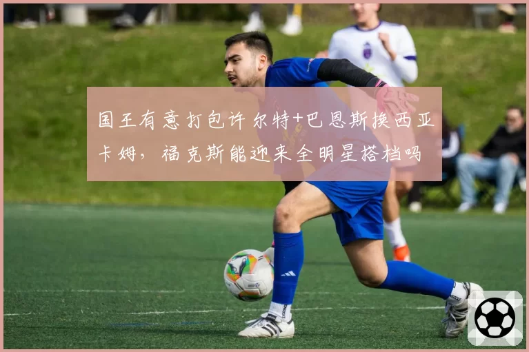 国王有意打包许尔特+巴恩斯换西亚卡姆,福克斯能迎来全明星搭档吗?