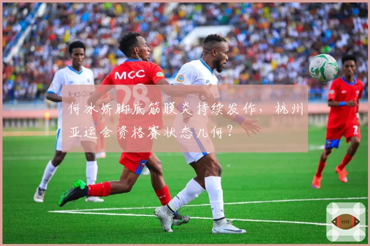 何冰娇脚底筋膜炎持续发作，杭州亚运会资格赛状态几何？