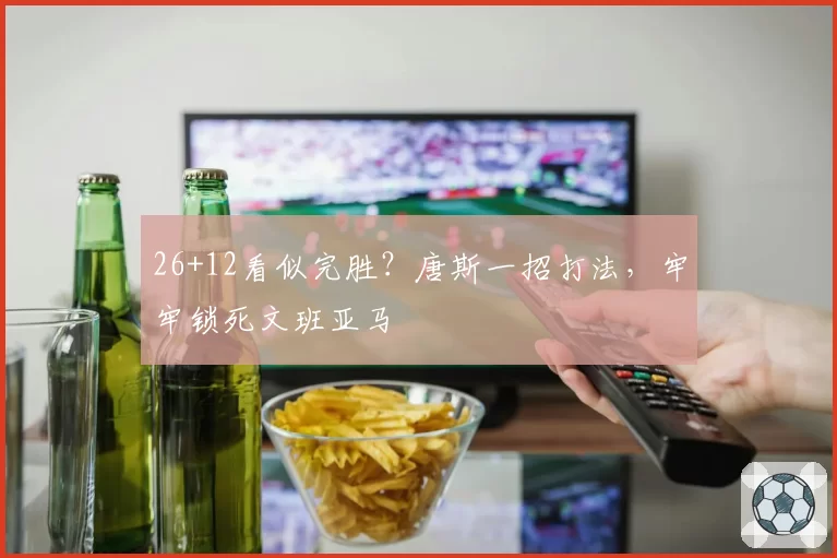 26+12看似完胜？唐斯一招打法，牢牢锁死文班亚马