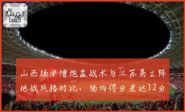 山西杨学增炮轰战术与江苏易立阵地战风格对比,场均得分差达12分