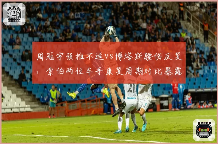 周冠宇颈椎不适vs博塔斯腰伤反复，索伯两位车手康复周期对比暴露医疗资源分配问题