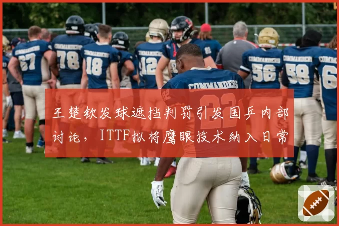 王楚钦发球遮挡判罚引发国乒内部讨论，ITTF拟将鹰眼技术纳入日常执裁流程