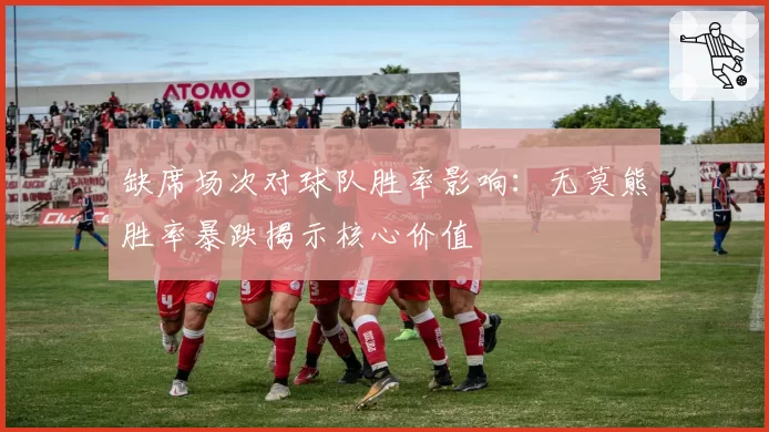 缺席场次对球队胜率影响：无莫熊胜率暴跌揭示核心价值