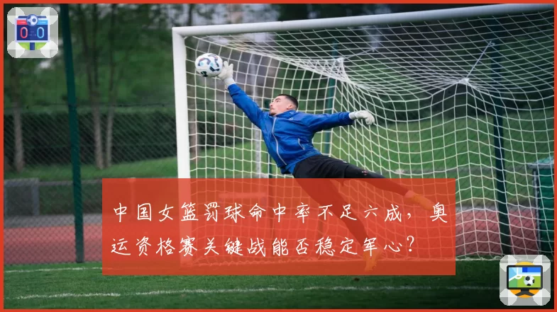 中国女篮罚球命中率不足六成,奥运资格赛关键战能否稳定军心?