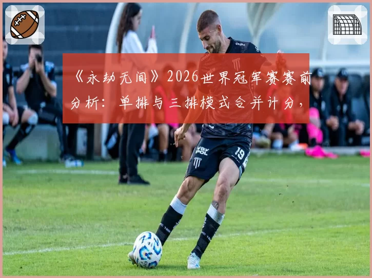 《永劫无间》2026世界冠军赛赛前分析：单排与三排模式合并计分，更考验战队综合实力？