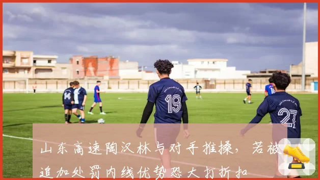 山东高速陶汉林与对手推搡,若被追加处罚内线优势恐大打折扣