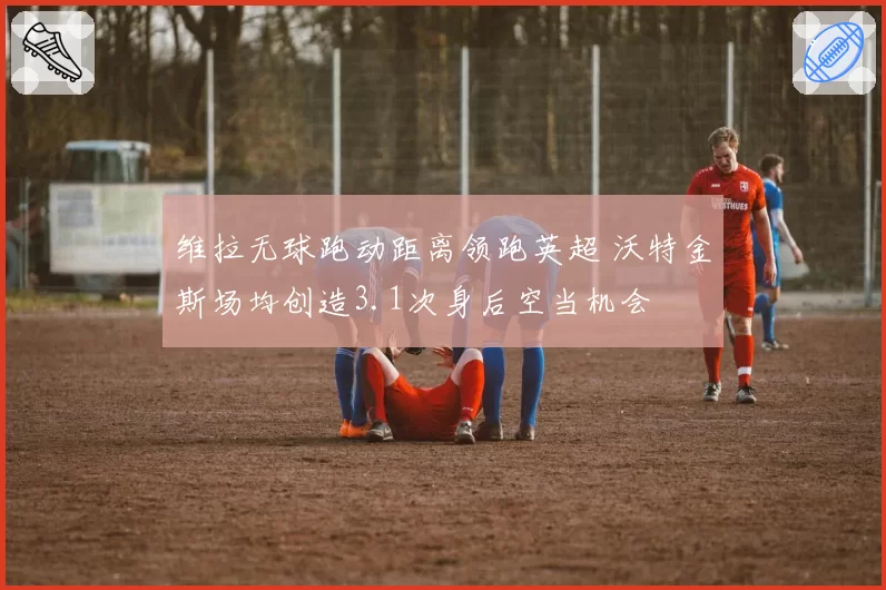 维拉无球跑动距离领跑英超 沃特金斯场均创造3.1次身后空当机会