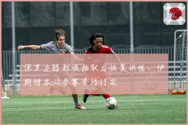 保罗左膝积液抽取后恢复训练,伊斯特本站参赛资格待定