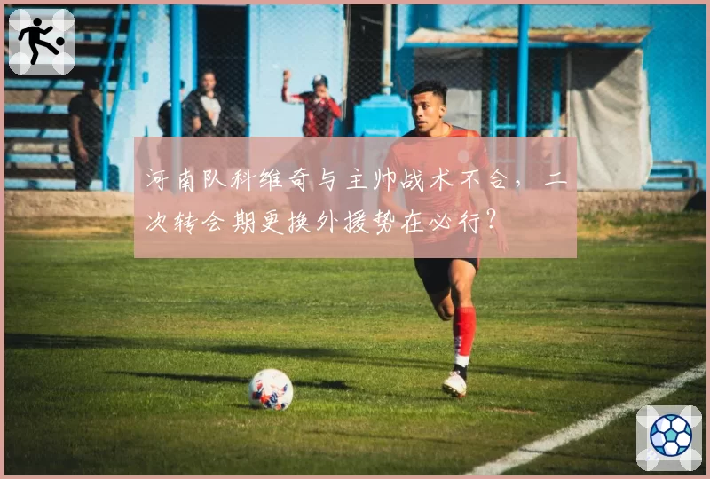 河南队科维奇与主帅战术不合，二次转会期更换外援势在必行？