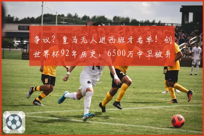 争议？皇马无人进西班牙名单！创世界杯92年历史，6500万中卫被弃