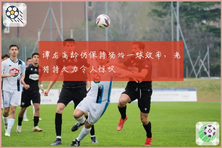 谭龙高龄仍保持场均一球效率，老将持久力令人惊叹