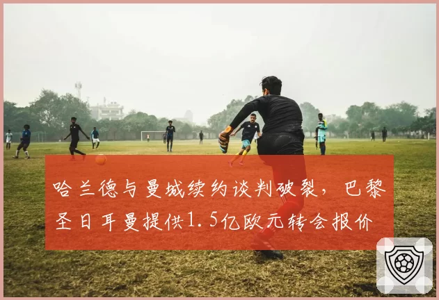 哈兰德与曼城续约谈判破裂,巴黎圣日耳曼提供1.5亿欧元转会报价
