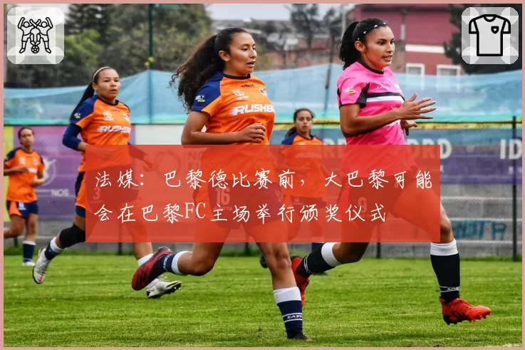 法媒:巴黎德比赛前,大巴黎可能会在巴黎FC主场举行颁奖仪式