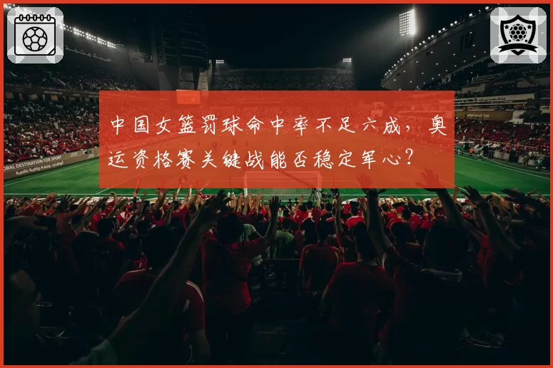 中国女篮罚球命中率不足六成,奥运资格赛关键战能否稳定军心?