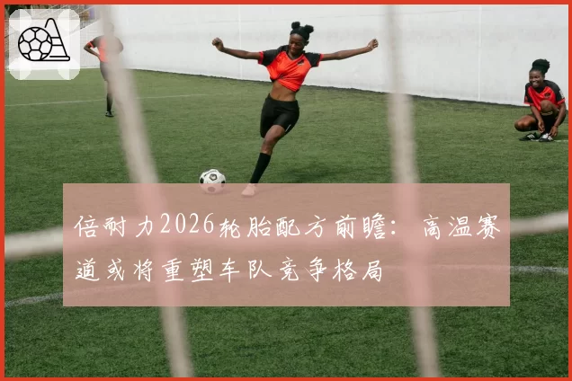 倍耐力2026轮胎配方前瞻：高温赛道或将重塑车队竞争格局