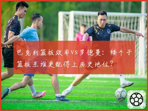 巴克利篮板效率vs罗德曼:矮个子篮板王谁更配得上历史地位?