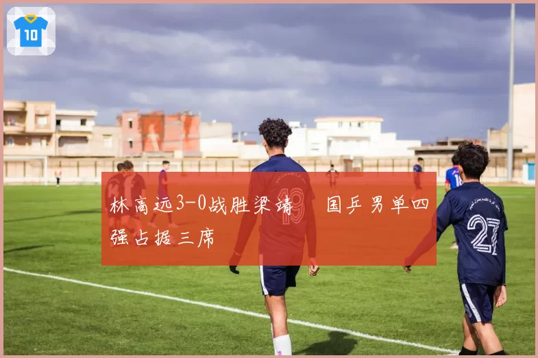 林高远3-0战胜梁靖崑 国乒男单四强占据三席