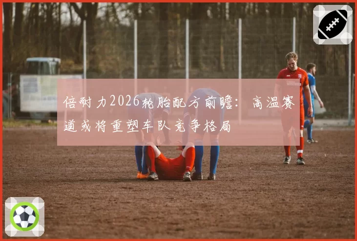 倍耐力2026轮胎配方前瞻：高温赛道或将重塑车队竞争格局