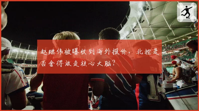 赵继伟被曝收到海外报价,北控是否舍得放走核心大脑?