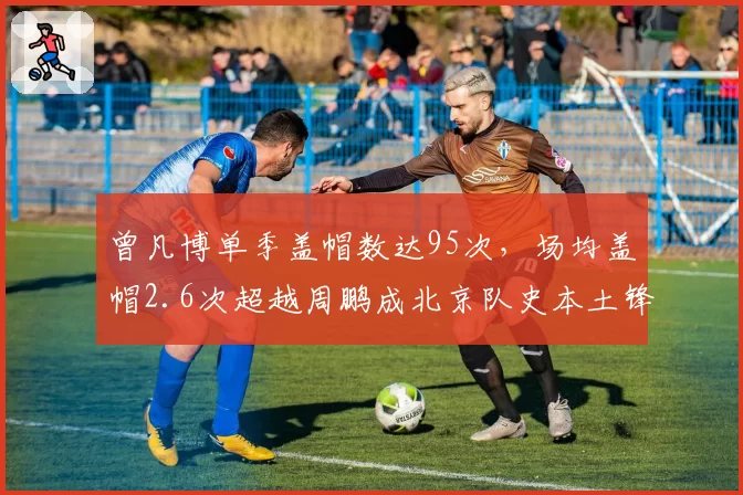 曾凡博单季盖帽数达95次，场均盖帽2.6次超越周鹏成北京队史本土锋线第一__br_
