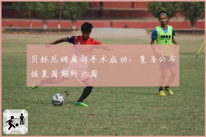 贝林厄姆肩部手术成功，皇马公布恢复周期约六周