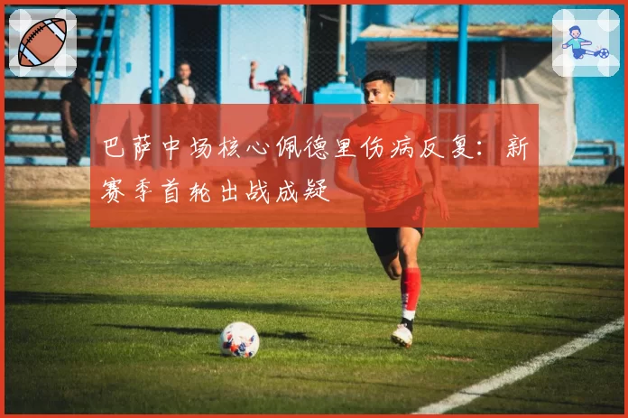 巴萨中场核心佩德里伤病反复：新赛季首轮出战成疑