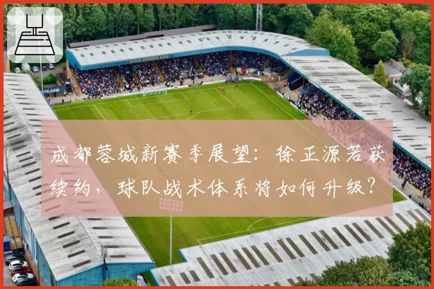 成都蓉城新赛季展望：徐正源若获续约，球队战术体系将如何升级？