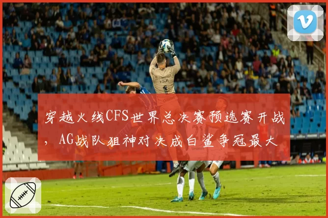 穿越火线CFS世界总决赛预选赛开战,AG战队狙神对决成白鲨争冠最大威胁