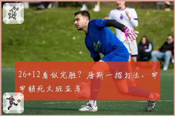 26+12看似完胜？唐斯一招打法，牢牢锁死文班亚马