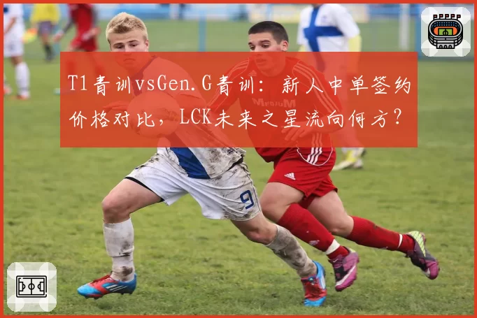 T1青训vsGen.G青训：新人中单签约价格对比，LCK未来之星流向何方？