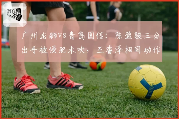 广州龙狮vs青岛国信:陈盈骏三分出手被侵犯未吹,王睿泽相同动作获三罚引球迷不满
