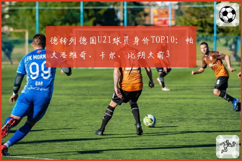 德转列德国U21球员身价TOP10：帕夫洛维奇、卡尔、比朔夫前3
