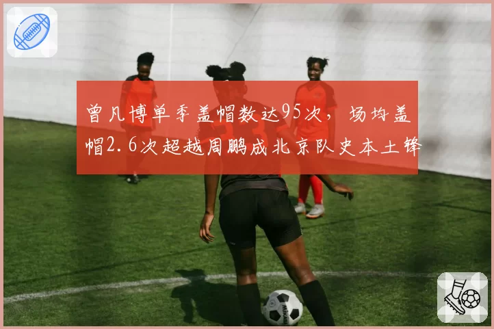 曾凡博单季盖帽数达95次，场均盖帽2.6次超越周鹏成北京队史本土锋线第一__br_