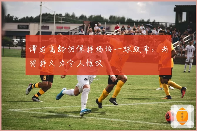 谭龙高龄仍保持场均一球效率，老将持久力令人惊叹