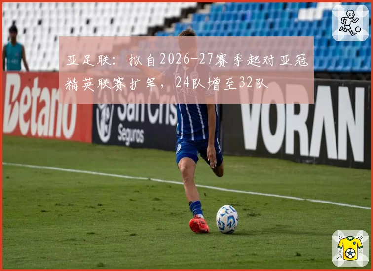 亚足联:拟自2026-27赛季起对亚冠精英联赛扩军,24队增至32队