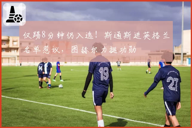 仅踢8分钟仍入选！斯通斯进英格兰名单惹议，图赫尔力挺功勋