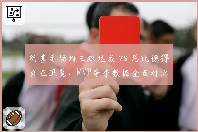 约基奇场均三双达成 vs 恩比德得分王卫冕,MVP争夺数据全面对比
