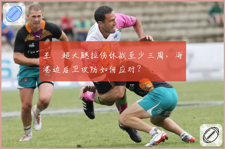 王燊超大腿拉伤休战至少三周,海港边后卫攻防如何应对?